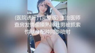 (医院诱奸) (完整版) 主治医师查房发情偷摸熟睡壮男被抓索性献身配种同步喷射