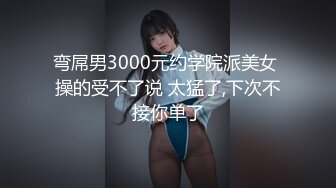 弯屌男3000元约学院派美女 操的受不了说 太猛了,下次不接你单了