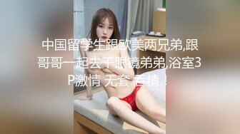 中国留学生跟欧美两兄弟,跟哥哥一起去干眼镜弟弟,浴室3P激情 无套 吞精！