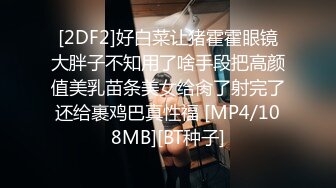 [2DF2]好白菜让猪霍霍眼镜大胖子不知用了啥手段把高颜值美乳苗条美女给肏了射完了还给裹鸡巴真性福 [MP4/108MB][BT种子]