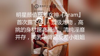 明星颜值反差女神『Aram』首次露下体❤️顶级尤物，高挑的身材超高颜值，清纯淫靡并存，美乳丰臀超反差小姐姐