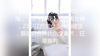 【超清AI画质增强】3000一炮，【太子探花】，外围女神，23岁江苏美女，热情健谈，猥琐男各种找角度看屄，狂草爽死