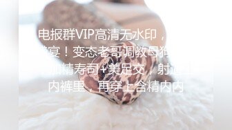 电报群VIP高清无水印，精液盛宴！变态老哥调教母狗堂妹，加精寿司+美足交，射逼上内裤里，再穿上含精内内