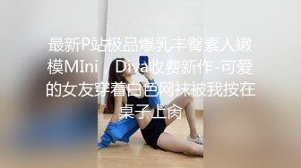 最新P站极品爆乳丰臀素人嫩模MIni，Diva收费新作-可爱的女友穿着白色网袜被我按在桌子上肏