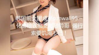 韩国前女团成员sunwall95～化身地铁痴女尾随帅哥  强行索要饥渴不已！