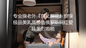 专业操老外『东北探花』约操极品美乳高颜值俄罗斯网红爱娃激烈啪啪