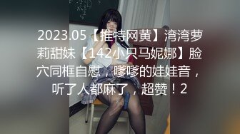 2023.05【推特网黄】湾湾萝莉甜妹【142小只马妮娜】脸穴同框自慰，嗲嗲的娃娃音，听了人都麻了，超赞！2