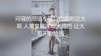 闷骚的颜值小骚货约啪附近大哥 人美又骚深喉大鸡巴 让大哥无套抽插