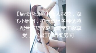 【局长也潇洒】新人探花，双飞小姐姐，护士黑丝各种诱惑，配合默契淫荡刺激帝王级享受，娇喘淫叫响彻房间