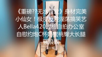 《重磅??无水首发》身材完美小仙女！极度反差淫荡搞笑艺人Bella420过格自拍办公室自慰约炮C杯奶蜜桃臀大长腿骚浪贱