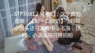 STP30812 兄弟们，这个真的是嫩！【喝一口酸奶】，旺旺小馒头还在发育中，下海，捞钱，小逼逼掰开特别粉