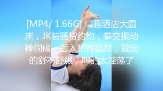 [MP4/ 1.66G] 情趣酒店大圆床，JK装骚货约炮，拳交振动棒伺候，后入肥臀猛怼，我玩的舒不舒服，叫的太淫荡了