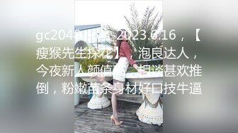 gc2048.com-2023.6.16，【瘦猴先生探花】，泡良达人，今夜新人颜值高，相谈甚欢推倒，粉嫩苗条身材好口技牛逼