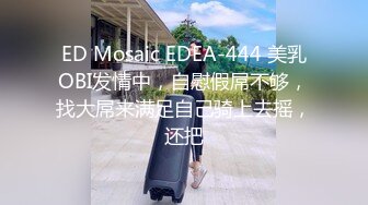 ED Mosaic EDEA-444 美乳OBI发情中，自慰假屌不够，找大屌来满足自己骑上去摇，还把