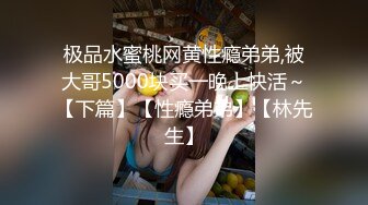 极品水蜜桃网黄性瘾弟弟,被大哥5000块买一晚上快活～【下篇】【性瘾弟弟】【林先生】