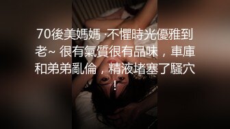 70後美媽媽 ·不懼時光優雅到老~ 很有氣質很有品味，車庫和弟弟亂倫，精液堵塞了騷穴！