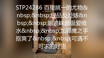 STP24286 百里挑一的尤物&nbsp;&nbsp;极品反差婊&nbsp;&nbsp;眼镜妹超级爱喷水&nbsp;&nbsp;加藤鹰之手抠爽了&nbsp;&nbsp;可遇不可求的好货