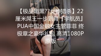 【极品媚黑??女神猎杀】22厘米屌王一步到胃『宇航员』PUA中国金融女主管菲菲 终极章之豪华礼包 高清1080P原版