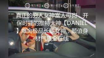 真正的穷人女神富人母狗，开保时捷的推特大神【DANIEL】爆肏极品长腿女神，颜值身材气质全在线