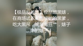 【极品反差婊】极品媚黑婊，在商场试衣间伺候她的黑爹，吃大黑吊，被黑鬼狂艹，婊子中的婊子！