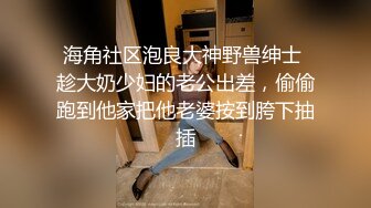 海角社区泡良大神野兽绅士 趁大奶少妇的老公出差，偷偷跑到他家把他老婆按到胯下抽插