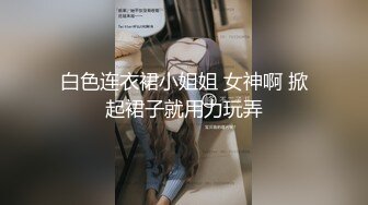 白色连衣裙小姐姐 女神啊 掀起裙子就用力玩弄