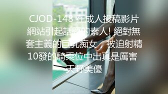 CJOD-148 在成人投稿影片網站引起話題的素人! 絕對無套主義的巨乳痴女，被迫射精10發的騎乘位中出真是厲害 天野美優