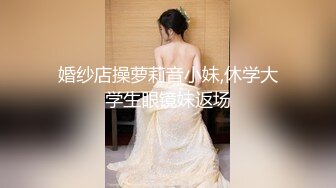 婚纱店操萝莉音小妹,休学大学生眼镜妹返场