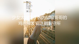 少女太淫荡了因为舔吸哥哥的鸡巴被发现送到看守所