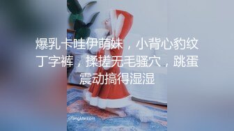 爆乳卡哇伊萌妹，小背心豹纹丁字裤，揉搓无毛骚穴，跳蛋震动搞得湿湿