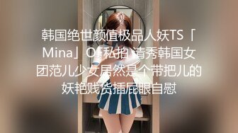 韩国绝世颜值极品人妖TS「Mina」OF私拍 清秀韩国女团范儿少女居然是个带把儿的妖艳贱货插屁眼自慰