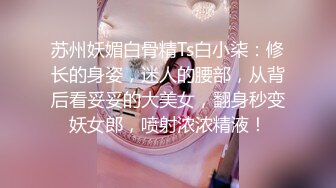 苏州妖媚白骨精Ts白小柒：修长的身姿，迷人的腰部，从背后看妥妥的大美女，翻身秒变妖女郎，喷射浓浓精液！