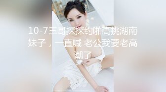 10-7三哥探探约啪高挑湖南妹子，一直喊 老公我要老高潮了