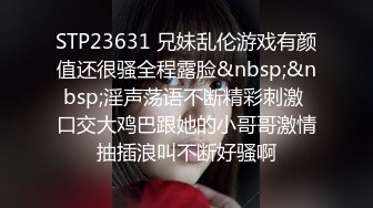 STP23631 兄妹乱伦游戏有颜值还很骚全程露脸&nbsp;&nbsp;淫声荡语不断精彩刺激 口交大鸡巴跟她的小哥哥激情抽插浪叫不断好骚啊