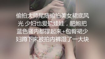 偷拍大师尾随偷拍美女裙底风光 少妇也爱抓娃娃，肥鲍把蓝色骚内都撑起来+包臀裙少妇蹲下来被拍内裤湿了一大块