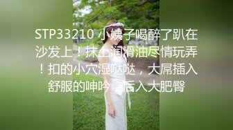 STP33210 小姨子喝醉了趴在沙发上！抹上润滑油尽情玩弄！扣的小穴湿哒哒，大屌插入舒服的呻吟，后入大肥臀