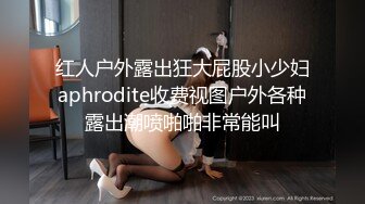 红人户外露出狂大屁股小少妇aphrodite收费视图户外各种露出潮喷啪啪非常能叫