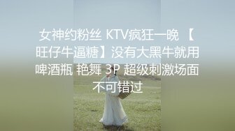 女神约粉丝 KTV疯狂一晚 【旺仔牛逼糖】没有大黑牛就用啤酒瓶 艳舞 3P 超级刺激场面不可错过